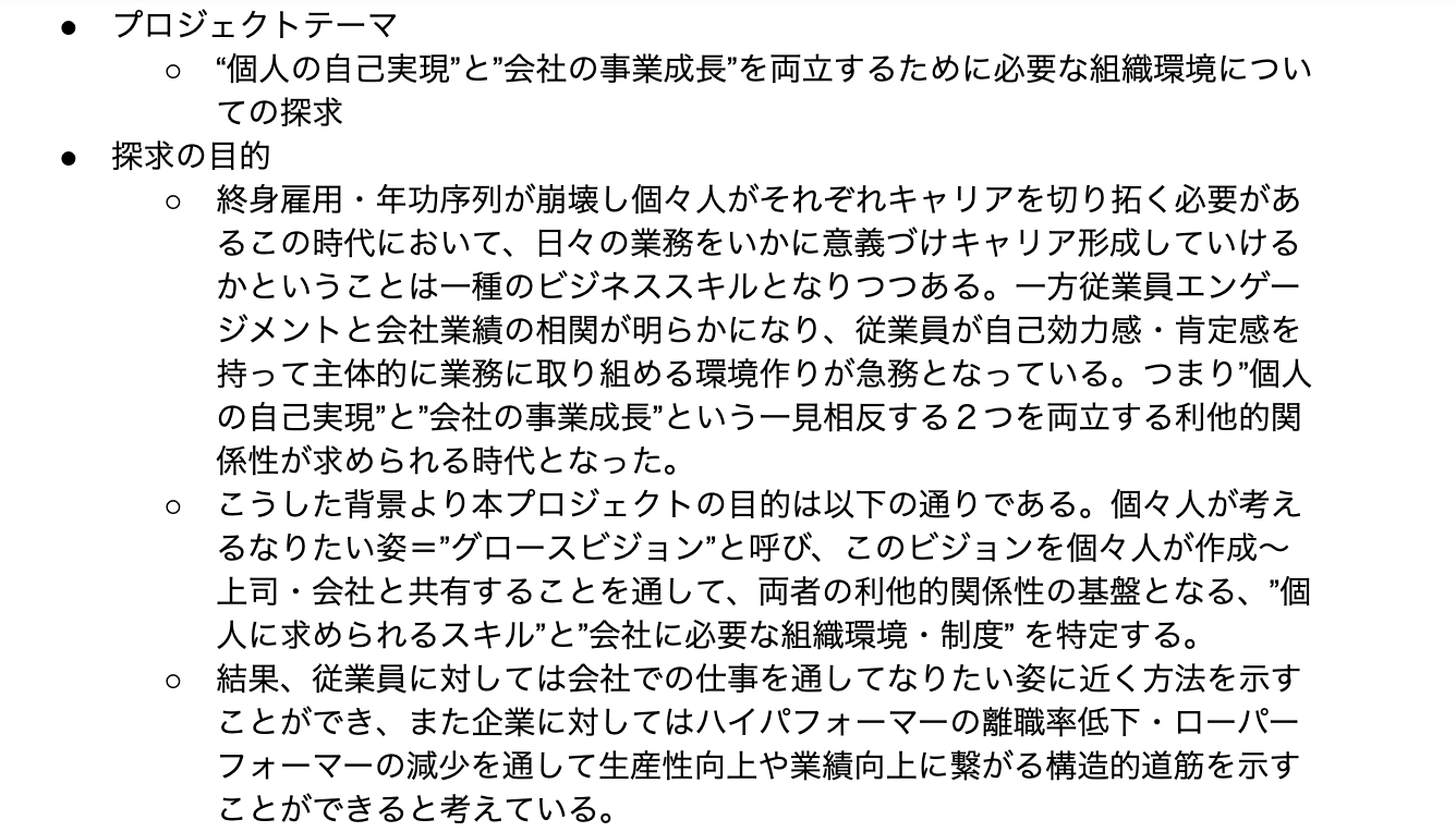 プロジェクトテーマ “個人の自己実現”と”会社の事業成長”を両立するために必要な組織環境についての探求 探求の目的 終身雇用・年功序列が崩壊し個々人がそれぞれキャリアを切り拓く必要があるこの時代において、日々の業務をいかに意義づけキャリア形成していけるかということは一種のビジネススキルとなりつつある。一方従業員エンゲージメントと会社業績の相関が明らかになり、従業員が自己効力感・肯定感を持って主体的に業務に取り組める環境作りが急務となっている。つまり”個人の自己実現”と”会社の事業成長”という一見相反する2つを両立する利他的関係性が求められる時代となった。 こうした背景より本プロジェクトの目的は以下の通りである。個々人が考えるなりたい姿=”グロースビジョン”と呼び、このビジョンを個々人が作成〜上司・会社と共有することを通して、両者の利他的関係性の基盤となる、”個人に求められるスキル”と”会社に必要な組織環境・制度” を特定する。 結果、従業員に対しては会社での仕事を通してなりたい姿に近く方法を示すことができ、また企業に対してはハイパフォーマーの離職率低下・ローパーフォーマーの減少を通して生産性向上や業績向上に繋がる構造的道筋を示すことができると考えている。