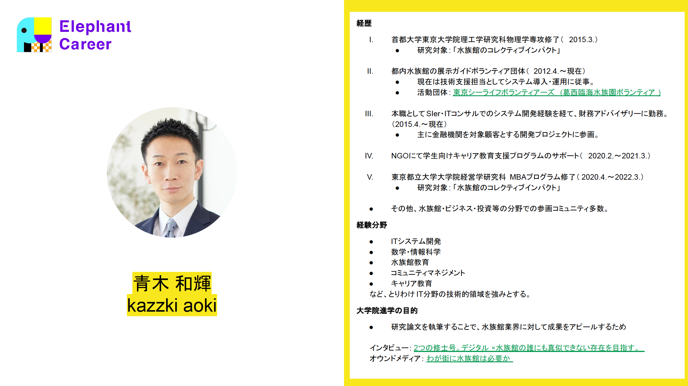 歴 首都大学東京大学院理工学研究科物理学専攻修了（2015.3.） 研究対象: 「水族館のコレクティブインパクト」   都内水族館の展示ガイドボランティア団体（2012.4.～現在） 現在は技術支援担当としてシステム導入・運用に従事。 活動団体: 東京シーライフボランティアーズ (葛西臨海水族園ボランティア)   本職としてSIer・ITコンサルでのシステム開発経験を経て、財務アドバイザリーに勤務。（2015.4.～現在） 主に金融機関を対象顧客とする開発プロジェクトに参画。   NGOにて学生向けキャリア教育支援プログラムのサポート（2020.2.～2021.3.）   東京都立大学大学院経営学研究科MBAプログラム修了（2020.4.～2022.3.） 研究対象: 「水族館のコレクティブインパクト」   その他、水族館・ビジネス・投資等の分野での参画コミュニティ多数。 経験分野 ITシステム開発 数学・情報科学 水族館教育 コミュニティマネジメント キャリア教育 など、とりわけIT分野の技術的領域を強みとする。 大学院進学の目的 研究論文を執筆することで、水族館業界に対して成果をアピールするため  インタビュー：2つの修士号。デジタル×水族館の誰にも真似できない存在を目指す。 オウンドメディア：わが街に水族館は必要か